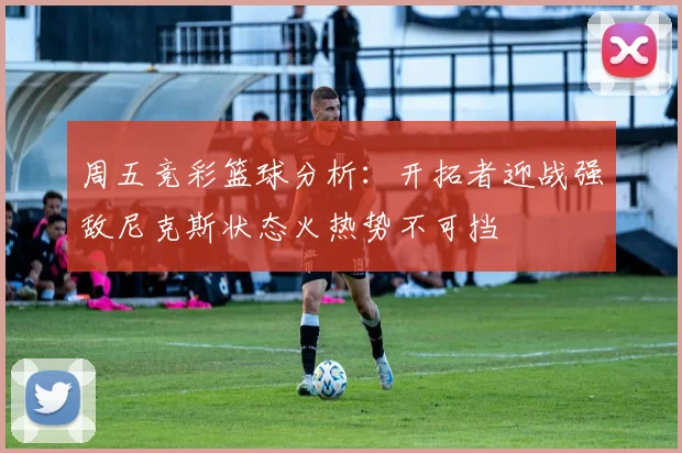 周五竞彩篮球分析：开拓者迎战强敌尼克斯状态火热势不可挡