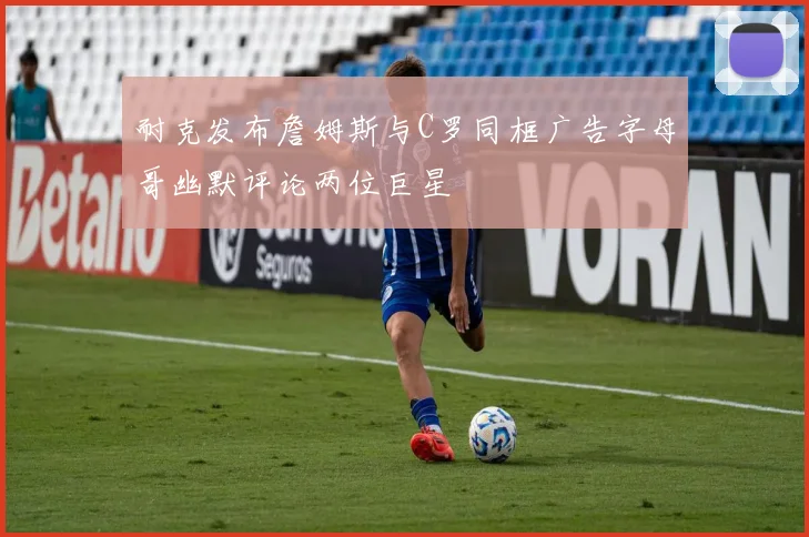 耐克发布詹姆斯与C罗同框广告字母哥幽默评论两位巨星