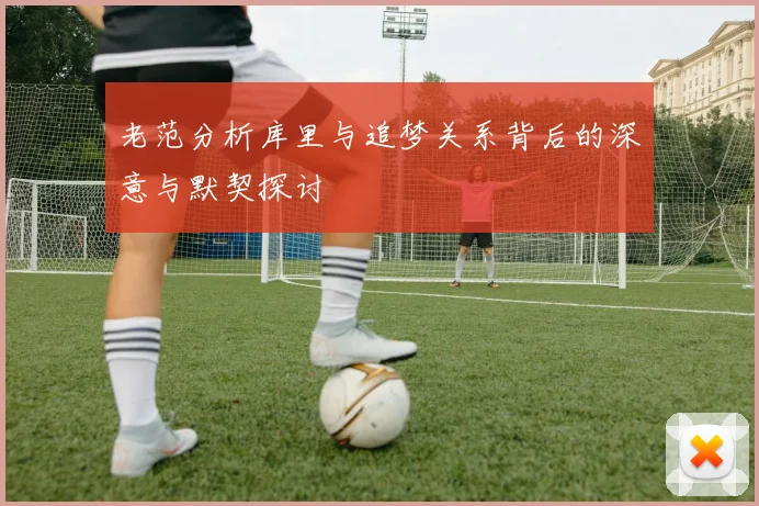 老范分析库里与追梦关系背后的深意与默契探讨