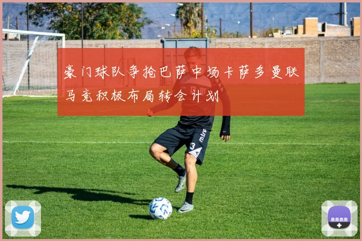 豪门球队争抢巴萨中场卡萨多曼联马竞积极布局转会计划