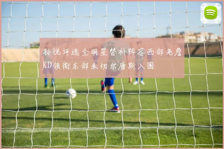 孙悦评选全明星替补阵容西部老詹KD领衔东部米切尔唐斯入围