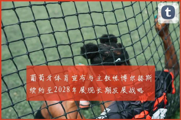 葡萄牙体育宣布与主教练博尔赫斯续约至2028年展现长期发展战略