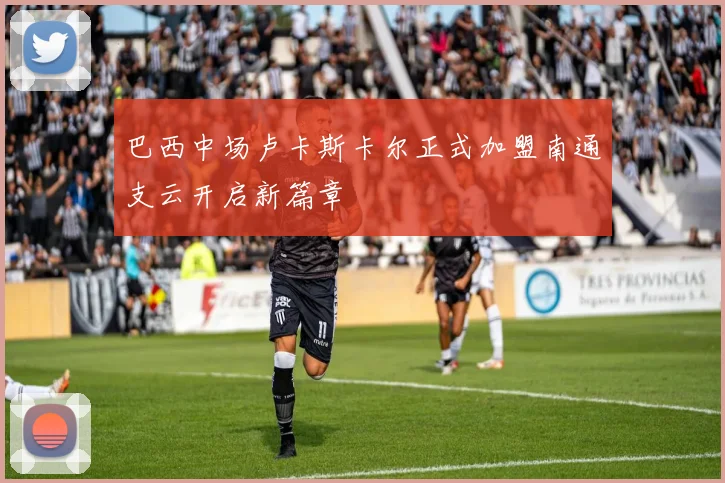巴西中场卢卡斯卡尔正式加盟南通支云开启新篇章