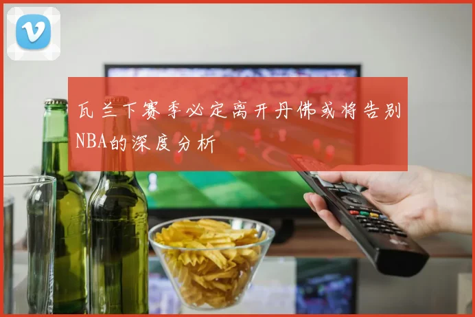 瓦兰下赛季必定离开丹佛或将告别NBA的深度分析