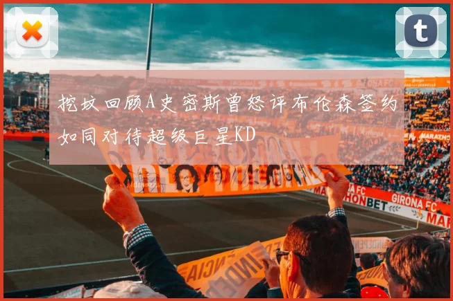 挖坟回顾A史密斯曾怒评布伦森签约如同对待超级巨星KD