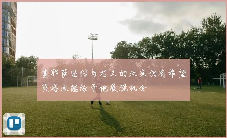 基耶萨坚信与尤文的未来仍有希望莫塔未能给予他展现机会