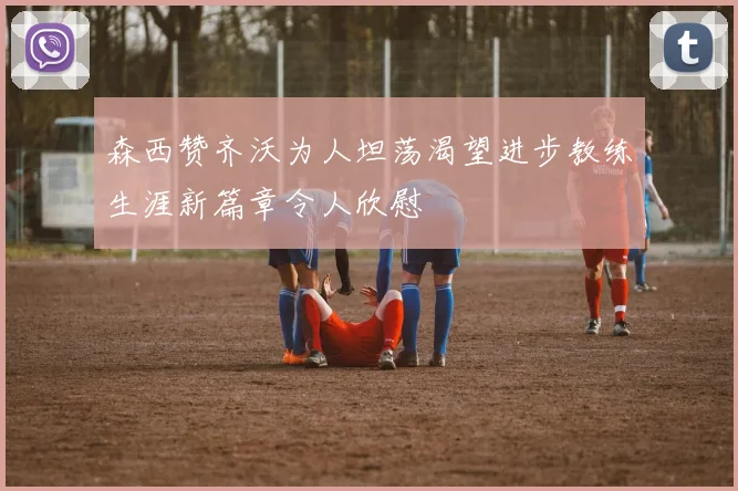 森西赞齐沃为人坦荡渴望进步教练生涯新篇章令人欣慰