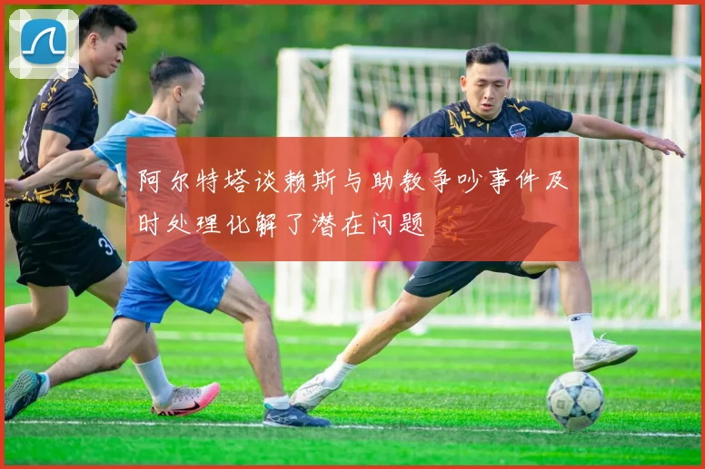 阿尔特塔谈赖斯与助教争吵事件及时处理化解了潜在问题